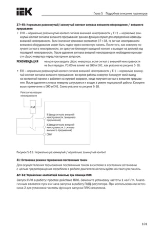 101
Глава 5 Подробное описание параметров
37÷40: Нормально разомкнутый/замкнутый контакт сигнала внешнего повреждения / внешнего
прерывания
•	EH0 — нормально разомкнутый контакт сигнала внешней неисправности / EH1 — нормально зам-
кнутый контакт сигнала внешнего прерывания: данная функция служит для определения команды
внешней неисправности. Если значение установки составляет 3738, то сигнал неисправности
внешнего оборудования может быть подан через контактную панель. После того, как инвертер по-
лучает сигнал о неисправности, он сразу же блокирует выходной контакт и выводит на дисплей код
последней неисправности. После удаления сигнала внешней неисправности необходимо произве-
сти сброс инвертера перед повторным запуском.
РЕКОМЕНДАЦИЯ	 нельзя производить сброс инвертера, если сигнал о внешней неисправности
не был передан. P3.00 не влияет на EH0 и EH1, как указано на рисунке 5-18.
•	EI0 — нормально разомкнутый контакт сигнала внешней неисправности / EI1 — нормально замкну-
тый контакт сигнала внешнего прерывания: во время работы инвертер блокирует свой выход
на контактной панели и работает на нулевой скорости, когда получает сигнал о внешнем прерыва-
нии. После удаления сигнала инвертер запускается и входит в режим нормальной работы. Смотрите
выше примечание о EH0 и EH1. Схема указана на рисунке 5-18.
 
KM
Xj (вход сигнала внешней
неисправности / сигнала
внешнего прерывания)
Xi (вход сигнала внешней
неисправности /внешнего
прерывания)
Реле сигнализации
неисправности
COM
Рисунок 5-18. Нормально разомкнутый / нормально замкнутый контакт
41: Остановка режима торможения постоянным током
Для осуществления торможения постоянным током в системе в состоянии остановки
с целью предотвращения перебоев в работе двигателя используйте контактную панель.
42÷44: Управление контактной панелью при помощи ПЛК
Запуск ПЛК в работу: простое действие ПЛК. Замените установку частоты 1 на ПЛК. Анало-
гичным является пуск сигнала запуска в работу ПИД-регулятора. При использовании источ-
ника 2 для установки частоты функция запуска ПЛК неактивна.
 