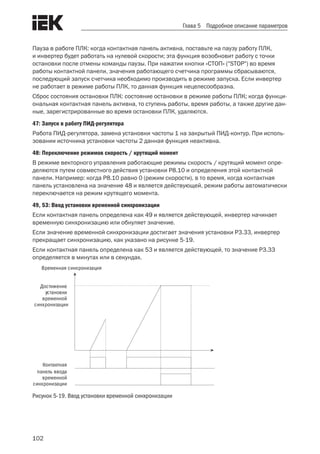 102
Глава 5 Подробное описание параметров
Пауза в работе ПЛК: когда контактная панель активна, поставьте на паузу работу ПЛК,
и инвертер будет работать на нулевой скорости; эта функция возобновит работу с точки
остановки после отмены команды паузы. При нажатии кнопки «СТОП» ("STOP") во время
работы контактной панели, значения работающего счетчика программы сбрасываются,
последующий запуск счетчика необходимо производить в режиме запуска. Если инвертер
не работает в режиме работы ПЛК, то данная функция нецелесообразна.
Сброс состояния остановки ПЛК: состояние остановки в режиме работы ПЛК; когда функци-
ональная контактная панель активна, то ступень работы, время работы, а также другие дан-
ные, зарегистрированные во время остановки ПЛК, удаляются.
47: Запуск в работу ПИД-регулятора
Работа ПИД-регулятора, замена установки частоты 1 на закрытый ПИД-контур. При исполь-
зовании источника установки частоты 2 данная функция неактивна.
48: Переключение режимов скорость / крутящий момент
В режиме векторного управления работающие режимы скорость / крутящий момент опре-
деляются путем совместного действия установки P8.10 и определения этой контактной
панели. Например: когда P8.10 равно 0 (режим скорости), в то время, когда контактная
панель установлена на значение 48 и является действующей, режим работы автоматически
переключается на режим крутящего момента.
49, 53: Ввод установки временной синхронизации
Если контактная панель определена как 49 и является действующей, инвертер начинает
временную синхронизацию или обнуляет значение.
Если значение временной синхронизации достигает значения установки P3.33, инвертер
прекращает синхронизацию, как указано на рисунке 5-19.
Если контактная панель определена как 53 и является действующей, то значение P3.33
определяется в минутах или в секундах.
Достижение
установки
временной
синхронизации
Контактная
панель ввода
временной
синхронизации
Временная синхронизация
Рисунок 5-19. Ввод установки временной синхронизации
 