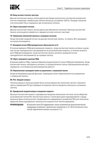 103
Глава 5 Подробное описание параметров
50: Ввод сигнала счетного триггера
Данная контактная панель используется для ввода импульсного сигнала во внутренний
счетчик инвертора. Наибольшая частота импульса составляет 200 Гц. Текущее значение
счетчика может быть сохранено при отключении питания.
51: Сброс показаний счетчика
Данная контактная панель используется для обнуления значений. Функция контактной
панели используется совместно с вводом сигнала счетного триггера.
74: Управление контактной панелью с выводами сигналов
Когда поступает входной сигнал на данную контактную панель, то панель 36 с выводами
сигналов активируется.
77: Выходной сигнал ПИД принудительно сбрасывается на 0
В течение времени ПИД-регулирования скорости, когда контактная панель активна, выход-
ной сигнал принудительно настраивается на установленную скорость; в течение аналого-
вого ПИД-регулирования, когда контактная панель активна, выходной сигнал
принудительно настраивается на нулевую частоту.
78: Сброс суммарного времени ПИД
В режиме работы ПИД, главным образом осуществляется только ПИД-регулирование. Когда
контактная панель настроена и активна, то осуществляется только пропорциональное регу-
лирование, а интегральное регулирование равно 0.
79: Переключение командной линии на управление с клавишной панели
Когда активирована данная функция, командная линия переключается на управление
с клавишной панели.
80: PUL: Входной импульс
Частота входного импульса может быть использована как эталонная частота. Смотрите
группу параметров Р4 для проверки отношения частоты входного импульса и установки
частоты.
81: Однофазный входной импульс измерения скорости
Функция контактной панели с однофазным входным импульсом счетчика числа оборотов
со встроенной платой PG. Контактные панели с такой функцией подсоединяются к вводу
импульса фазы А импульсного генератора или кодирующего устройства (PG) для получения
обратной связи однофазного импульса по скорости или частоте вращения.
РЕКОМЕНДАЦИЯ	 Встроенная плата PG поддерживает только инкрементное фотоэлектрическое
кодирующее устройство с диапазоном напряжения в 12÷30 В постоянного тока;
способ подключения показан на рисунке 2-11.
 