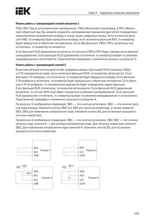 105
Глава 5 Подробное описание параметров
Режим работы с трехпроводной схемой контактом 1
FWD, REV: Ход в установленном направлении. FWD обозначает ход вперед, а REV обозна-
чает обратный ход. Вы можете управлять направлением вращения двигателя посредством
переключения направления вперед и назад через цифровые входы. Если включена функ-
ция FWD, то инвертор будет вращаться вперед; если включена функция REV, то инвертор
будет вращаться в обратном направлении. Если обе функции, FWD и REV, включены или
отключены, то инвертор остановится.
Если функция HLD (удержание) включена, то сигналы FWD и REV будут находиться в режиме
самоудержания. Если функция HLD (удержание) отключена, то инвертор выйдет из режима
самоудержания и остановится. Подключение проводов к клеммнику указано на рисунке 3.
Режим работы с трехпроводной схемой 2
В данном режиме используются оба цифровых входа с функцией RUN (команда «ХОД»)
и F/R (направление хода): если включена функция RUN, то инвертор запускается. Если
функция F/R выбрана, но отключена, то инвертор будет вращаться вперед. Если функция
F/R выбрана и включена, то инвертор будет вращаться в обратном положении. Если функ-
ция F/R не выбрана, то направление вращения будет определено кодом функции.
Если функция RUN отключена, то инвертор остановится. Если функция HLD (удержание)
включена, то сигнал RUN (ход) будет находиться в режиме самоудержания. Если функция
HLD (удержание) отключена, то инвертор выйдет из режима самоудержания и остановится.
Подключение проводов к клеммнику показано на рисунке 4.
На рисунке 3 изображено следующее: SB1 — это кнопка остановки, SB2 — это кнопка запу-
ска хода вперед. Нажмите кнопку SB2 или SB3 для запуска инвертора, а также нажмите
SB2, SB3 для изменения направления хода. Нажмите кнопку B1 для остановки выходного
сигнала инвертора.
На рисунке 4 изображено следующее: SB1 — это кнопка остановки, SB2 SB2 — это кнопка
запуска хода, кнопка K — для выбора направления хода. Для запуска инвертора нажмите
SB2. Для изменения направления хода нажмите K. Нажмите кнопку B1 для остановки
выходного сигнала инвертора.
F/R
RUN
COM
Рисунок 1
REV
FWD
COM
F/R
HLD
CO M
RUN
SB1 SB 2
K
HLD
REV
COM
FWD
SB1 SB2
SB 3
Рисунок 2
Рисунок 4Рисунок 3
 