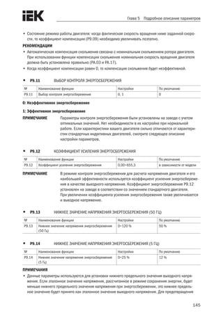 145
Глава 5 Подробное описание параметров
•	Состояние режима работы двигателя: когда фактическая скорость вращения ниже заданной скоро-
сти, то коэффициент компенсации (P9.09) необходимо увеличивать поэтапно.
РЕКОМЕНДАЦИИ	
•	Автоматическая компенсация скольжения связана с номинальным скольжением ротора двигателя.
При использовании функции компенсации скольжения номинальная скорость вращения двигателя
должна быть установлена правильно (PA.03 и PA.17).
•	Когда коэффициент компенсации равен 0, то компенсация скольжения будет неэффективной.
•	 P9.11	 ВЫБОР КОНТРОЛЯ ЭНЕРГОСБЕРЕЖЕНИЯ
№ Наименование функции Настройки По умолчанию
P9.11 Выбор контроля энергосбережения 0, 1 0
0: Неэффективное энергосбережение
1: Эффективное энергосбережение
ПРИМЕЧАНИЕ	 Параметры контроля энергосбережения были установлены на заводе с учетом
оптимальных значений. Нет необходимости в их настройке при нормальной
работе. Если характеристики вашего двигателя сильно отличаются от характери-
стик стандартных индуктивных двигателей, смотрите следующее описание
настройки параметров.
•	 P9.12	 КОЭФФИЦИЕНТ УСИЛЕНИЯ ЭНЕРГОСБЕРЕЖЕНИЯ
№ Наименование функции Настройки По умолчанию
P9.12 Коэффициент усиления энергосбережения 0,00÷655,3 в зависимости от модели
ПРИМЕЧАНИЕ	 В режиме контроля энергосбережения для расчета напряжения двигателя и его
наибольшей эффективности используется коэффициент усиления энергосбереже-
ния в качестве выходного напряжения. Коэффициент энергосбережения P9.12
установлен на заводе в соответствии со значением стандартного двигателя.
При увеличении коэффициента усиления энергосбережения также увеличивается
и выходное напряжение.
•	 P9.13	 НИЖНЕЕ ЗНАЧЕНИЕ НАПРЯЖЕНИЯ ЭНЕРГОСБЕРЕЖЕНИЯ (50 ГЦ)
№ Наименование функции Настройки По умолчанию
P9.13 Нижнее значение напряжения энергосбережения
(50 Гц)
0÷120 % 50 %
•	 P9.14	 НИЖНЕЕ ЗНАЧЕНИЕ НАПРЯЖЕНИЯ ЭНЕРГОСБЕРЕЖЕНИЯ (5 ГЦ)
№ Наименование функции Настройки По умолчанию
P9.14 Нижнее значение напряжения энергосбережения
(5 Гц)
0÷25 % 12 %
ПРИМЕЧАНИЯ
•	Данные параметры используются для установки нижнего предельного значения выходного напря-
жения. Если эталонное значение напряжения, рассчитанное в режиме сохранения энергии, будет
меньше нижнего предельного значения напряжения при энергосбережении, это нижнее предель-
ное значение будет принято как эталонное значение выходного напряжения. Для предотвращения
 