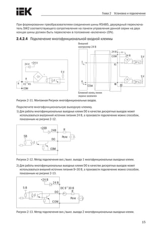 15
Глава 2 Установка и подключение
При формировании преобразователями соединения шины RS485, двухрядный переключа-
тель SW2 соответствующего сопротивления на панели управления данной серии на двух
концах шины должен быть переключен в положение «включено» (ON).
2.4.2.4	 Подключение многофункциональной входной клеммы
Ближний конец линии
экрана заземлен
24 V +24 V
R
К
5 V
X1~X5
COM
24 В
24 В 5 V
5 V
X1
1
6
СОМ
X6 RE
Внешний
контроллер 24 В
СОМ
Рисунок 2-11. Монтажная Рисунок многофункциональных входов.
Подключите многофункциональную выходную клемму.
1)	Для работы многофункциональных выходных клемм DO в качестве дискретных выходов может
использоваться внутренний источник питания 24 В, а произвести подключение можно способом,
показанным на рисунке 2-12.
5В
+24В
24В
DO
COM
Реле
R
Рисунок 2-12. Метод подключения вкл./выкл. выхода 1 многофункциональных выходных клемм.
2)	Для работы многофункциональных выходных клемм DO в качестве дискретных выходов может
использоваться внешний источник питания 9÷30 В, а произвести подключение можно способом,
показанным на рисунке 2-13.
COM
DO
24 В
+24 В
5 В
Реле
DC 9~30 В
+
R
-
Рисунок 2-13. Метод подключения вкл./выкл. выхода 2 многофункциональных выходных клемм.
 