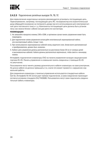 16
Глава 2 Установка и подключение
2.4.2.5	 Подключение релейных выходов TA, TB, TC
Для переключения индуктивных нагрузок рекомендуется установить поглощающую цепь
перенапряжения, например, поглощающую цепь RC, тензорезистор или ограничительный
диод (обращайте внимание на полярность диода при его использовании для электромагнит-
ной цепи постоянного тока) и т. д. Компоненты поглощающей цепи должны быть установ-
лены как можно ближе к обоим концам реле или контактора.
РЕКОМЕНДАЦИИ
1.	Не замыкайте накоротко клеммы 24В и COM, в противном случае панель управления может быть
повреждена.
2.	Для подключения клемм управления используйте многожильный экранированный кабель
или многовитковый кабель (толще 1 мм).
3.	При использовании экранированных кабелей конец защитного слоя, ближе всего расположенный
к преобразователю, должен быть заземлен.
4.	Кабели цепи управления должны располагаться на расстоянии более 30 см от силовых цепей
и высоковольтных кабелей. Кабели должны располагаться вертикально, чтобы свести к минимуму
помехи.
Интерфейс подключения клавиатуры CN2 на панели управления оснащен защищенными
портами RJ-45. Панель управления и клавишная панель соединены с помощью RJ-45
по умолчанию.
Пользователи могут менять размер удлинительного кабеля клавиатуры на свое усмотрение.
Но длина кабеля не должна превышать 1 м, иначе это может привести к нарушению нор-
мальной работы.
Для соединения клавиатуры с панелью управления используются стандартные кабели
Cat-5e. Интерфейс RJ-45 использует прямое подключение, а само соединение происходит
согласно условиям стандарта EIA/TIA568B. Пользователи могут сами подключать соедини-
тельный кабель клавиатуры.
 