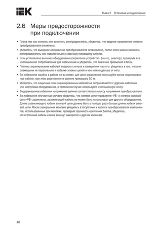 18
Глава 2 Установка и подключение
2.6	 Меры предосторожности
	 при подключении
•	Перед тем как снимать или заменять электродвигатель, убедитесь, что входное напряжение питания
преобразователя отключено.
•	Убедитесь, что выходное напряжение преобразователя остановлено, после этого можно включать
электродвигатель или подключаться к главному питающему кабелю.
•	Если установлено внешнее оборудование (тормозное устройство, фильтр, реактор), проверьте его
изоляционное сопротивление для заземления и убедитесь, что значение превысило 4 МОм.
•	Помимо экранирования кабелей входного сигнала и измерителя частоты, убедитесь в том, что они
размещены не параллельно к кабелю силовых цепей и как можно дальше от него.
•	Во избежание ошибок в работе из-за помех, для цепи управления используйте витые экранирован-
ные кабели, при этом расстояние не должно превышать 50 м.
•	Убедитесь, что защитные слои экранированных кабелей не соприкасаются с другими кабелями
или корпусами оборудования, в противном случае используйте изоляционную ленту.
•	Выдерживаемое кабелями напряжение должно соответствовать классу напряжения преобразователя.
•	Во избежание несчастных случаев убедитесь, что клемма цепи управления «PE» и клемма силовой
цепи «PE» заземлены, заземляющий кабель не может быть использован для другого оборудования.
Длина заземляющего кабеля силовой цепи должна быть в полтора раза больше длины кабеля сило-
вой цепи. После завершения монтажа убедитесь в отсутствии в корпусе преобразователя компонен-
тов, использованных при монтаже, проверьте прочность крепления болтов, убедитесь,
что оголенный кабель клемм замкнут накоротко к другим клеммам.
 
 