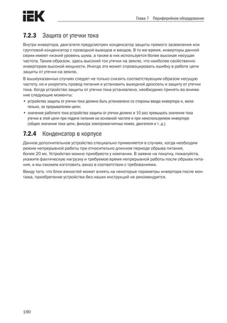 190
Глава 7 Периферийное оборудование
7.2.3	 Защита от утечки тока
Внутри инвертора, двигателя предусмотрен конденсатор защиты прямого заземления или
групповой конденсатор с проводкой выводов и вводов. В то же время, инверторы данной
серии имеют низкий уровень шума, а также в них используется более высокая несущая
частота. Таким образом, здесь высокий ток утечки на землю, что наиболее свойственно
инверторам высокой мощности. Иногда это может спровоцировать ошибку в работе цепи
защиты от утечки на землю.
В вышеуказанных случаях следует не только снизить соответствующим образом несущую
частоту, но и укоротить провод питания и установить выходной дроссель и защиту от утечки
тока. Когда устройство защиты от утечки тока установлено, необходимо принять во внима-
ние следующие моменты:
•	устройство защиты от утечки тока должно быть установлено со стороны ввода инвертора и, жела-
тельно, за прерывателем цепи;
•	значение рабочего тока устройства защиты от утечки должно в 10 раз превышать значение тока
утечки в этой цепи при подаче питания на основной частоте и при неиспользуемом инверторе
(общее значение тока цепи, фильтра электромагнитных помех, двигателя и т. д.).
7.2.4	 Конденсатор в корпусе
Данное дополнительное устройство специально применяется в случаях, когда необходим
режим непрерывной работы при относительно длинном периоде обрыва питания,
более 20 мс. Устройство можно приобрести у компании. В заявке на покупку, пожалуйста,
укажите фактическую нагрузку и требуемое время непрерывной работы после обрыва пита-
ния, и мы сможем изготовить заказ в соответствии с требованиями.
Ввиду того, что блок емкостей может влиять на некоторые параметры инвертора после мон-
тажа, приобретение устройства без наших инструкций не рекомендуется.
 