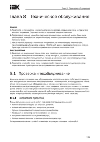 191
Глава 8 Техническое обслуживание
Глава 8 Техническое обслуживание
ОПАСНО
1. Пожалуйста, не прикасайтесь к контактным панелям инвертора, которые рассчитаны на подачу тока
высокого напряжения. Существует опасность поражения электрическим током.
2.	Перед подачей питания, пожалуйста, тщательно установите кожух контактной панели. Когда кожух
демонтирован, пожалуйста, не прерывайте подачу питания. Существует опасность поражения элек-
трическим током.
3.	Нельзя начинать проверку и техническое обслуживание, не отключив подачу питания от сети,
при этом светодиодный индикатор нагрузки «CHARGE LED» должен подтвердить отключение питания.
Существует опасность остаточного напряжения электролитического конденсатора.
ПРЕДУПРЕЖДЕНИЕ
1.	Ввиду того, что на клавишной панели, плате цепи управления и на плате управляющей схемы
установлена интегральная система КМОП (CMOS), пожалуйста, обратите особое внимание на их
использование в работе. Если дотронуться пальцем до монтажных плат, можно повредить интегри-
рованные чипы на этих платах электростатическим напряжением.
2.	Пожалуйста, не меняйте линии связи и не демонтируйте подключения контактных панелей, когда
подается питание. Существует опасность поражения электрическим током.
8.1	 Проверка и техобслуживание
Инвертор является стандартным оборудованием, которое сочетает в себе технологии сило-
вой электроники и технологии микроэлектроники. Таким образом, это оборудование совме-
стимо и с промышленным оборудованием, и с микроэлектронным оборудованием.
Изменение характеристик окружающей среды, таких как температура, влажность, наличие
дыма, а также старение внутренних компонентов провоцирует появление неисправностей
инвертора. Для долгосрочной и надежной работы необходимо проведение ежедневной про-
верки и периодического техобслуживания (минимум каждые 3 или 6 месяцев).
8.1.1	 Ежедневная проверка
Перед запуском инвертора в работу произведите следующую проверку:
•	Наличие анормального шума или вибрации двигателя;
•	Наличие анормального нагрева инвертора и двигателя;
•	Наличие слишком высокой температуры окружающей среды;
•	Показывает ли амперметр значение нагрузки, как обычно;
•	Исправность вентилятора охлаждения инвертора;
•	Наличие хорошей изоляции заземления у тормозного резистора.
Содержание ежедневного техобслуживания и проверки указано в таблице 8-1.
 