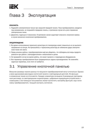 19
Глава 3 Эксплуатация
Глава 3 Эксплуатация
ОПАСНОСТЬ
1. Подавайте электропитание только при закрытой передней панели. Пока преобразователь находится
под напряжением, не открывайте переднюю панель, в противном случае есть риск поражения
электрическим током.
2. Держитесь подальше от механизма. В противном случае существует опасность получения травмы
в случае внезапного включения преобразователя.
ПРЕДУПРЕЖДЕНИЕ
1. Во время использования тормозного резистора его температура может повыситься из-за высокого
напряжения на концах. Не прикасайтесь к тормозному резистору во избежание удара электриче-
ским током или ожога.
2. Перед началом работы с преобразователем ещё раз убедитесь, что соблюдены все меры предосто-
рожности при работе с электродвигателем и механизмом в целом.
3. Не проверяйте сигнал во время работы, это может привести к повреждению оборудования.
4. Все параметры преобразователя были предварительно заданы производителем. Не изменяйте
заданные параметры, если этого не требуется.
3.1	 Управление кнопочной панелью
Внешние размеры панели разных по мощности преобразователей могут отличаться. Однако
у всех одинаковая раскладка кнопочной панели и светодиодный дисплей. Их функции
и управление также не отличаются. Каждая клавиатура оснащена 4-разрядным светодиод-
ным дисплеем, со светодиодными индикаторами, цифровым кодирующим устройством и
клавишами. С ее помощью пользователь может выполнять настройку функций, ход и оста-
новку преобразователя, текущий контроль состояния.
 