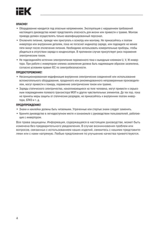 4
 ﻿
ОПАСНО!
•	Оборудование находится под опасным напряжением. Эксплуатация с нарушением требований
настоящего руководства может представлять опасность для жизни или привести к травме. Монтаж
привода должен осуществлять только квалифицированный персонал.
•	Отключите питание, прежде чем приступать к осмотру или монтажу. Не прикасайтесь к платам
инвертора или внутренним деталям, пока не погаснет индикатор заряда, или подождите не менее
пяти минут после отключения питания. Необходимо использовать измерительные приборы, чтобы
убедиться в отсутствии заряда в конденсаторе. В противном случае присутствует риск поражения
электрическим током.
•	Не подсоединяйте источник электропитания переменного тока к выходным клеммам U, V, W инвер-
тора. При работе с инвертором клемма заземления должна быть надлежащим образом заземлена,
согласно условиям правил IEC по электробезопасности.
ПРЕДОСТЕРЕЖЕНИЕ!
•	Несанкционированная модификация внутренних электрических соединений или использование
вспомогательного оборудования, проданного или рекомендованного непроверенным производите-
лем, могут привести к пожару, поражению электрическим током или травме.
•	Заряды статического электричества, накапливающиеся на теле человека, могут привести к серьез-
ным повреждениям полевого транзистора MOП и других чувствительных элементов. До тех пор, пока
не приняты меры защиты от статических разрядов, не прикасайтесь к внутренним платам инвер-
тора, БТИЗ и т. д.
ПРЕДУПРЕЖДЕНИЕ!
•	Знаки и наклейки должны быть читаемыми. Утраченные или стертые знаки следует заменить.
•	Храните руководство в легкодоступном месте и ознакомьте с руководством пользователей, работаю-
щих с инвертором.
Все права защищены. Информация, содержащаяся в настоящем руководстве, может быть
изменена без предварительного уведомления. В случае возникновения проблем или
вопросов, связанных с использованием наших изделий, свяжитесь с нашими представите-
лями или с нами напрямую. Любые предложения по улучшению качества приветствуются.
 
