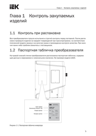 5
Глава 1 Контроль закупаемых изделий
Глава 1 Контроль закупаемых
изделий
1.1	 Контроль при распаковке
Все преобразователи прошли испытания и строгий контроль перед поставкой. После распа-
ковки проверьте изделие на предмет повреждений при транспортировке, на соответствие
полученной модели заказу и на наличие знака о прохождении контроля качества. При нали-
чии каких-либо проблем свяжитесь с поставщиком.
1.2	 Паспортная табличка преобразователя
На правой нижней стенке преобразователя расположена паспортная табличка, содержа-
щая данные о маркировке и номинальном значении. На примере модели L620.
Рисунок 1-1. Паспортная табличка инвертора
Серия изделия
Номинальная мощность ЭД
Входные данные
Выходные данные
 