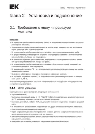 7
Глава 2 Установка и подключение
Глава 2 Установка и подключение
2.1	 Требования к месту и процедуре
	 монтажа
ВНИМАНИЕ
•	Не переносите преобразователь за крышку. Крышка не выдержит вес преобразователя, это создаст
риск падения устройства.
•	Устанавливайте преобразователь на поверхность, которая может выдержать его вес, в противном
случае существует риск падения устройства.
•	Не устанавливайте преобразователь в месте, где на него могут протечь водопроводные трубы.
•	Не допускайте попадания посторонних предметов в корпус преобразователя, в противном случае
возникает опасность пожара или повреждения.
•	Не приступайте к работе с преобразователем, не убедившись, что он правильно собран, в против-
ном случае существует опасность пожара или травмы.
•	Не устанавливайте преобразователь в месте, где на него будет попадать прямой солнечный свет.
В противном случае есть риск повреждения.
•	Не заворачивайте контакты PB, + и –, в противном случае возникает опасность пожара или повреж-
дения преобразователя.
•	Наконечник кабеля должен быть прочно присоединен к основным клеммам.
•	Не подавайте напряжение питания (220 В переменного тока) к клеммам управления, за исключе-
нием клемм TA, TB, TC.
Установите преобразователь согласно нижеизложенным инструкциям и поддерживайте
соответствующие условия.
2.1.1	 Место установки
Место установки должно отвечать следующим требованиям:
•	Хорошая вентиляция.
•	Температура окружающей среды: от –10 °C до 40 °C. Если температура выше допустимого значения
40 °C, необходимо установить систему искусственной вентиляции.
•	Влажность должна быть не более 95 %, не допускайте появления конденсата и попадания дождевой
влаги.
•	 Не устанавливайте преобразователь на деревянную или другую легковоспламеняющуюся поверхность.
•	Избегайте попадания прямых солнечных лучей.
•	Строго запрещается установка преобразователя в местах, где могут находиться легковоспламеняю-
щиеся, взрывоопасные, агрессивные газы или жидкости.
•	Устанавливайте преобразователь в месте, защищенном от пыли, металлического порошка, агрес-
сивных или горючих газов.
•	Поверхность для установки должна быть твердой и не подверженной вибрации.
 