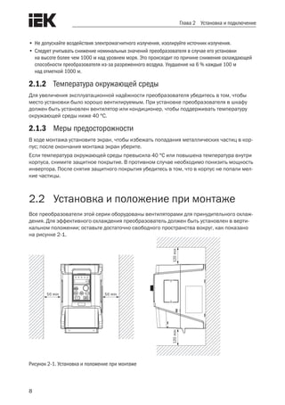 8
Глава 2 Установка и подключение
•	Не допускайте воздействия электромагнитного излучения, изолируйте источник излучения.
•	Следует учитывать снижение номинальных значений преобразователя в случае его установки
на высоте более чем 1000 м над уровнем моря. Это происходит по причине снижения охлаждающей
способности преобразователя из-за разреженного воздуха. Ухудшение на 6 % каждые 100 м
над отметкой 1000 м.
2.1.2	 Температура окружающей среды
Для увеличения эксплуатационной надёжности преобразователя убедитесь в том, чтобы
место установки было хорошо вентилируемым. При установке преобразователя в шкафу
должен быть установлен вентилятор или кондиционер, чтобы поддерживать температуру
окружающей среды ниже 40 °С.
2.1.3	 Меры предосторожности
В ходе монтажа установите экран, чтобы избежать попадания металлических частиц в кор-
пус; после окончания монтажа экран уберите.
Если температура окружающей среды превысила 40 °С или повышена температура внутри
корпуса, снимите защитное покрытие. В противном случае необходимо понизить мощность
инвертора. После снятия защитного покрытия убедитесь в том, что в корпус не попали мел-
кие частицы.
2.2	 Установка и положение при монтаже
Все преобразователи этой серии оборудованы вентиляторами для принудительного охлаж-
дения. Для эффективного охлаждения преобразователь должен быть установлен в верти-
кальном положении; оставьте достаточно свободного пространства вокруг, как показано
на рисунке 2-1.
50 min 50 min
120min120min
Рисунок 2-1. Установка и положение при монтаже
 