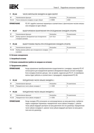 92
Глава 5 Подробное описание параметров
•	 Р2.44	 ЧИСЛО ИМПУЛЬСОВ ЭНКОДЕРА НА ОДИН ОБОРОТ
№ Наименование функции Настройки По умолчанию
Р2.44 Число импульсов энкодера на один оборот 1÷9999 1000
ПРИМЕЧАНИЕ	 Р2.44: задайте значение параметра в соответствии с фактическим числом импуль-
сов энкодера на один оборот.
•	 Р2.47	 ВЫБОР ВРЕМЕНИ ОБНАРУЖЕНИЯ ПРИ ОТСОЕДИНЕНИИ ЭНКОДЕРА (РЕЗЕРВ)
№ Наименование функции Настройки По умолчанию
Р2.47 Выбор времени обнаружения при отсоединении
энкодера (резерв)
0,0÷10,0 2,0 с
•	 Р2.48	 ВЫБОР РЕЖИМА РАБОТЫ ПРИ ОТСОЕДИНЕНИИ ЭНКОДЕРА (РЕЗЕРВ)
№ Наименование функции Настройки По умолчанию
Р2.48 Выбор режима работы при отсоединении энкодера
(резерв)
0÷3 1
0: Останов замедлением
1: Аварийный останов
2: Останов самовыбегом (работа по инерции на останов)
3: Продолжение работы.
ПРИМЕЧАНИЕ	 Когда управление преобразователем осуществляется с энкодера, параметр P2.47
используется для определения времени обнаружения обрыва сигнала энкодера.
Если энкодер отключен дольше, чем на время, заданное для P2.47, то преобразо-
ватель будет работать в соответствии с процедурой, определяемой P2.48.
•	 Р2.49 	 ПЕРЕДАТОЧНОЕ ЧИСЛО ЗУБЬЕВ ЭНКОДЕРА 1
№ Наименование функции Настройки По умолчанию
Р2.49 Передаточное число зубьев энкодера 1 1÷1000 1
•	 Р2.50	 ПЕРЕДАТОЧНОЕ ЧИСЛО ЗУБЬЕВ ЭНКОДЕРА 2
№ Наименование функции Настройки По умолчанию
Р2.50 Передаточное число зубьев энкодера 2 1÷1000 1
ПРИМЕЧАНИЕ	 Когда энкодер (PG) установлен не непосредственно на валу двигателя, требуется
задать следующие параметры: передаточное число зубьев энкодера 1, равное
числу зубьев ведущей шестерни на валу двигателя или его диаметру; передаточное
число зубьев энкодера 2, равное числу зубьев ведущей шестерни на валу двига-
теля или его диаметру.
 