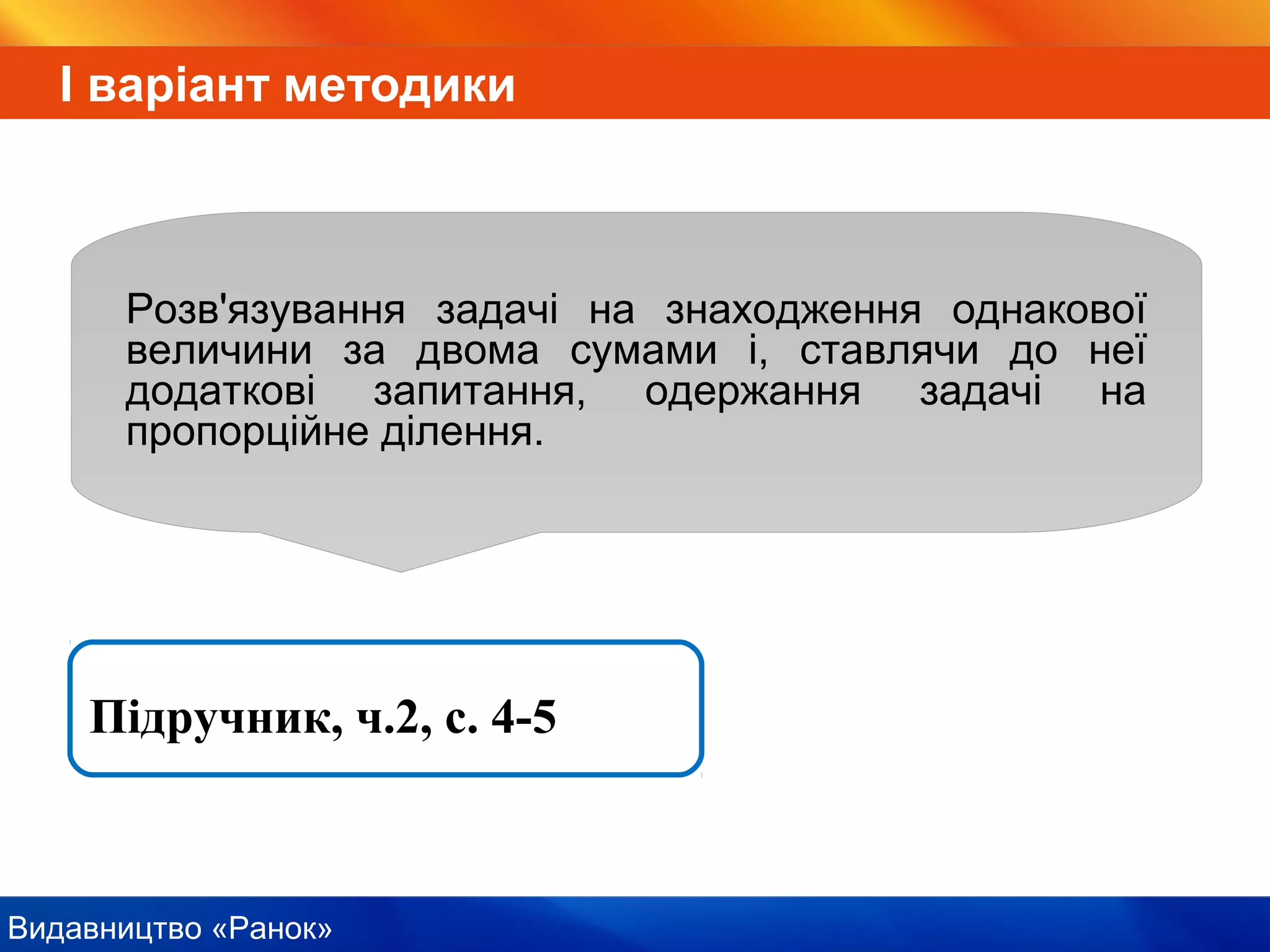 Видавництво «Ранок»
І варіант методики
Розв'язування задачі на знаходження однакової
величини за двома сумами і, ставлячи до неї
додаткові запитання, одержання задачі на
пропорційне ділення.
Підручник, ч.2, с. 4-5
 