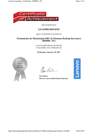 Apresentado para
LEANDRO BONFIM
após a conclusão com êxito de
Treinamento de Manutenção FRU de Sistemas Desktop da Lenovo 
(RDD08 - PL) 
e em reconhecimento do mesmo
é concedido este certificado em
Wednesday, January 18, 2017
Page 1 of 1Lenovo Learning - Certificate - RDD08 - PL
24/01/2017http://lenovolearning.bhivesoft.com/bhive/t/1004/certificate.jsp?content_id=8465
 