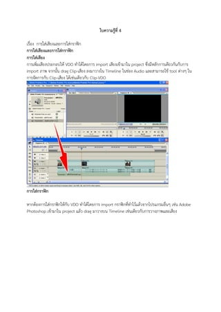 ใบความรู้ที่ 4
เรื่อง การใส่เสียงและการใส่กราฟิก
การใส่เสียงและการใส่กราฟิก
การใส่เสียง
การเพิ่มเสียงประกอบให้ VDO ทาได้้ด้ยการ import เสียงเข้ามาใน project ซึ่งมีหลักการเ้ียวกันกับการ
import ภาพ จากนั้น drag Clip-เสียง ลงมาวางใน Timeline ในช่อง Audio และสามารถใช้ tool ต่างๆ ใน
การจั้การกับ Clip-เสียง ได้้เช่นเ้ียวกับ Clip-VDO
การใส่กราฟิก
หากต้องการใส่กราฟิกให้กับ VDO ทาได้้ด้ยการ import กราฟิกที่ทาไดว้แล้วจากดปรแกรมอื่นๆ เช่น Adobe
Photoshop เข้ามาใน project แล้ว drag มาวางบน Timeline เช่นเ้ียวกับการวางภาพและเสียง
 