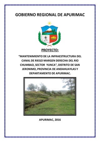 GOBIERNO REGIONAL DE APURIMAC
PROYECTO:
“MANTENIMIENTO DE LA INFRAESTRUCTURA DEL
CANAL DE RIEGO MARGEN DERECHA DEL RIO
CHUMBAO, SECTOR YUNCA”, DISTRITO DE SAN
JERONIMO, PROVINCIA DE ANDAHUAYLAS Y
DEPARTAMENTO DE APURIMAC.
APURIMAC, 2016
 