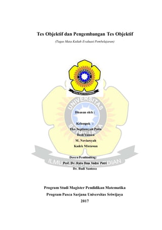 Tes Objektif dan Pengembangan Tes Objektif
(Tugas Mata Kuliah Evaluasi Pembelajaran)
Disusun oleh :
Kelompok :
Eko Septiansyah Putra
Dedi Yansen
M. Noviarsyah
Kadek Mistawan
DosenPembimbing:
Prof. Dr. Ratu Ilma Indra Putri
Dr. Budi Santoso
Program Studi Magister Pendidikan Matematika
Program Pasca Sarjana Universitas Sriwijaya
2017
 