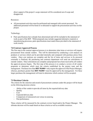 14
direct support of the project’s scope statement will be considered out of scope and
disapproved.
Resources:
 All procurement activities must be performed and managed with current personnel. No
additional personnel will be hired or re-allocated to support the procurement activities on this
project.
Technology:
 Parts specifications have already been determined and will be included in the statement of
work as part of the RFP. While proposals may include suggested alternative material or
manufacturing processes, parts specifications must match those provided in the statement of
work exactly.
7.8 Contract Approval Process
The first step in the contract approval process is to determine what items or services will require
procurement from outside vendors. This will be determined by conducting a cost analysis on
products or services which can be provided internally and compared with purchase prices from
vendors. Once cost analyses are complete and the list of items and services to be procured
externally is finalized, the purchasing and contracts department will send out solicitations to
outside vendors. Once solicitations are complete and proposals have been received by all vendors
the approval process begins. The first step of this process is to conduct a review of all vendor
proposals to determine which meet the criteria established by the project team and the
management. Purchases less than BDT 50,000/= only require the approval of the Project Manager;
whereas, purchases greater than BDT 50,000/= must be approved by the management. For these
larger purchases the management will meet to determine which contract will be accepted.
7.9 Decision Criteria
The criteria for the selection and award of procurement contracts under this project will be based
on the following decision criteria:
- Ability of the vendor to provide all items by the required delivery date
- Quality
- Cost
- Expected delivery date
- Comparison of outsourced cost versus in-sourcing
- Past performance
These criteria will be measured by the contracts review board and/or the Project Manager. The
ultimate decision will be made based on these criteria as well as available resources.
 