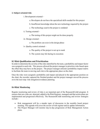 16
2. Subject oriented risk:
i. Development oriented –
a. Developers do not have the specialized skills needed for this project
b. Insufficient knowledge about the new technology required by the project
c. The technology used in the project is outdated
ii. Testing oriented –
a. The testing of this project might not be done properly
iii. Design oriented –
a. The problem can exist in the design phase
iv. Quality control oriented –
a. The quality of the project is not up to mark
b. The system may fail during its execution
8.3 Risk Qualification and Prioritization
In order to determine the severity of the risks identified by the team, a probability and impact factor
was assigned to each risk. This process allowed the project manager to prioritize risks based upon
the effect they may have on the project. The project manager utilized a probability-impact matrix
to facilitate the team in moving each risk to the appropriate place on the chart.
Once the risks were assigned a probability and impact and placed in the appropriate position on
the chart, the recorder captured the finished product and the project manager moved the process
on to the next step: risk mitigation/avoidance planning.
8.4 Risk Monitoring
Regular monitoring and review of risks is an important part of the ReasearchColab program. It
ensures that new risks are; detected; added to the Risk Register, managed and that action plans are
implemented and progressed effectively. The ReasearchColab monitoring and review strategies
include:-
 Risk management will be a stander topic of discussion in the monthly board project
meeting. This agenda will cover the review of risk register and its update information.
 The Project Manager will monitor day-to-day progression of Risk Management Action
plans.
 