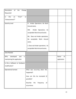 21
Description of the Change
Requested
Is this an “Error” or
“Enhancement?”
Severity Level H: Hinder Operations. No Work
Around exists.
HM: Hinder Operations. An
acceptable Work Around exists
ML: Does not hinder operations.
No acceptable Work Around
exists.
L: Does not hinder operations. An
acceptable Work Around exists.
Date Needed
Who developed and is
maintaining the application
Name of
application
Is this a Software or Hardware
modification?
Operational Context What was occurring when this
happened?
How can this be recreated (if
possible)?
Describe the frequency of
occurrence.
 