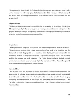 24
The customer for this project is the Software Project Management course teacher, Ajmal Huda.
As the customer who will be accepting the final deliverable of this project, he will be informed of
the project status including potential impacts to the schedule for the final deliverable and the
product itself.
Project Manager
The Project Manager has overall responsibility for the execution of the project. The Project
Manager manages day to day resources, provides project guidance and monitors and reports on the
project. The Project Manager is the primary communicator for the project distributing information
according to this Communications Management Plan.
Project Team
The Project Team is comprised of all persons who have a role performing work on the project.
The project team needs to have a clear understanding of the work to be completed and the
framework in which the project is to be executed. Since the Project Team is responsible for
completing the work for the project they played a key role in creating the Project Plan including
defining its schedule and work packages. The Project Team requires a detailed level of
communications which is achieved through day to day interactions with the Project Manager and
other team members along with weekly team meetings.
Technical Lead
The Technical Lead is a person on the Project Team who is designated to be responsible for
ensuring that all technical aspects of the project are addressed and that the project is implemented
in a technically sound manner. The Technical Lead is responsible for all technical designs,
overseeing the implementation of the designs and developing as-build documentation. The
Technical Lead requires close communications with the Project Manager and the Project’s other
Team members.
 