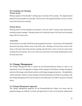 27
10.7 Guidelines for Meetings
Meeting Agenda
Meeting Agenda will be decided 5 working days in advance of the meeting. The Agenda should
identify the team member for each topic. The first item in the agenda should be a review of action
items from the previous meeting.
Meeting Minutes
Meeting minutes will be uploaded on the project’s web site within 1 business days following the
meeting by project manager. Meeting minutes will include the status of all items from the agenda
along with new action items.
Action Items
Action Items are recorded in both the meeting agenda and minutes. Action items will include both
the action item along with the owner of the action item. Meetings will start with a review of the
status of all action items from previous meetings and end with a review of all new action items
resulting from the meeting. The review of the new action items will include identifying the owner
for each action item.
11. Change Management
The Change Management Plan is created for the Researchcolab.com Project in order to set
expectations on how the approach to changes will be managed, what defines a change, the purpose
and role of the change control board, and the overall change management process. All stakeholders
will be expected to submit or request changes to the Researchcolab.com Project in accordance with
this Change Management Plan and all requests and submissions will follow the process detailed
herein.
11.1 Change Management Approach
The Change Management approach for the Researchcolab.com Project will ensure that all
proposed changes are defined, reviewed, and agreed upon so they can be properly implemented
 