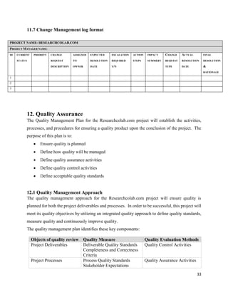 33
11.7 Change Management log format
PROJECT NAME: RESEARCHCOLAB.COM
PROJECT MANAGER NAME:
ID CURRENT
STATUS
PRIORITY CHANGE
REQUEST
DESCRIPTION
ASSIGNED
TO
OWNER
EXPECTED
RESOLUTION
DATE
ESCALATION
REQUIRED
Y/N
ACTION
STEPS
IMPACT
SUMMERY
CHANGE
REQUEST
TYPE
ACTUAL
RESOLUTION
DATE
FINAL
RESOLUTION
&
RATIONALE
1
2
3
12. Quality Assurance
The Quality Management Plan for the Researchcolab.com project will establish the activities,
processes, and procedures for ensuring a quality product upon the conclusion of the project. The
purpose of this plan is to:
 Ensure quality is planned
 Define how quality will be managed
 Define quality assurance activities
 Define quality control activities
 Define acceptable quality standards
12.1 Quality Management Approach
The quality management approach for the Researchcolab.com project will ensure quality is
planned for both the project deliverables and processes. In order to be successful, this project will
meet its quality objectives by utilizing an integrated quality approach to define quality standards,
measure quality and continuously improve quality.
The quality management plan identifies these key components:
Objects of quality review Quality Measure Quality Evaluation Methods
Project Deliverables Deliverable Quality Standards
Completeness and Correctness
Criteria
Quality Control Activities
Project Processes Process Quality Standards
Stakeholder Expectations
Quality Assurance Activities
 