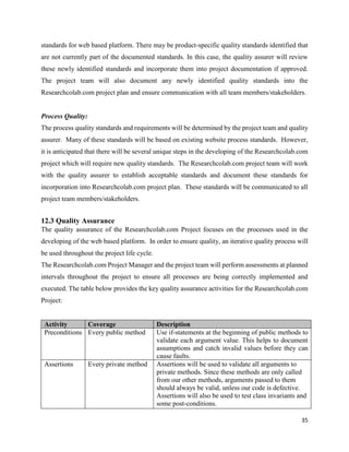 35
standards for web based platform. There may be product-specific quality standards identified that
are not currently part of the documented standards. In this case, the quality assurer will review
these newly identified standards and incorporate them into project documentation if approved.
The project team will also document any newly identified quality standards into the
Researchcolab.com project plan and ensure communication with all team members/stakeholders.
Process Quality:
The process quality standards and requirements will be determined by the project team and quality
assurer. Many of these standards will be based on existing website process standards. However,
it is anticipated that there will be several unique steps in the developing of the Researchcolab.com
project which will require new quality standards. The Researchcolab.com project team will work
with the quality assurer to establish acceptable standards and document these standards for
incorporation into Researchcolab.com project plan. These standards will be communicated to all
project team members/stakeholders.
12.3 Quality Assurance
The quality assurance of the Researchcolab.com Project focuses on the processes used in the
developing of the web based platform. In order to ensure quality, an iterative quality process will
be used throughout the project life cycle.
The Researchcolab.com Project Manager and the project team will perform assessments at planned
intervals throughout the project to ensure all processes are being correctly implemented and
executed. The table below provides the key quality assurance activities for the Researchcolab.com
Project:
Activity Coverage Description
Preconditions Every public method Use if-statements at the beginning of public methods to
validate each argument value. This helps to document
assumptions and catch invalid values before they can
cause faults.
Assertions Every private method Assertions will be used to validate all arguments to
private methods. Since these methods are only called
from our other methods, arguments passed to them
should always be valid, unless our code is defective.
Assertions will also be used to test class invariants and
some post-conditions.
 