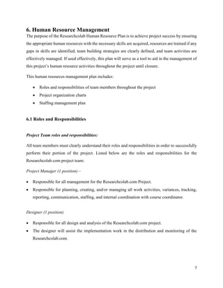 7
6. Human Resource Management
The purpose of the Researchcolab Human Resource Plan is to achieve project success by ensuring
the appropriate human resources with the necessary skills are acquired, resources are trained if any
gaps in skills are identified, team building strategies are clearly defined, and team activities are
effectively managed. If used effectively, this plan will serve as a tool to aid in the management of
this project’s human resource activities throughout the project until closure.
This human resources management plan includes:
 Roles and responsibilities of team members throughout the project
 Project organization charts
 Staffing management plan
6.1 Roles and Responsibilities
Project Team roles and responsibilities:
All team members must clearly understand their roles and responsibilities in order to successfully
perform their portion of the project. Listed below are the roles and responsibilities for the
Researchcolab.com project team:
Project Manager (1 position) –
 Responsible for all management for the Researchcolab.com Project.
 Responsible for planning, creating, and/or managing all work activities, variances, tracking,
reporting, communication, staffing, and internal coordination with course coordinator.
Designer (1 position)
 Responsible for all design and analysis of the Researchcolab.com project.
 The designer will assist the implementation work in the distribution and monitoring of the
Researchcolab.com.
 