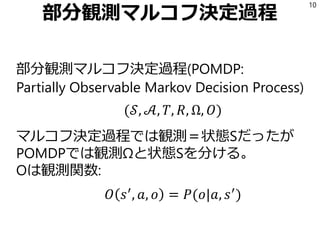 部分観測マルコフ決定過程
部分観測マルコフ決定過程(POMDP:
Partially Observable Markov Decision Process)
(𝒮, 𝒜, 𝑇, 𝑅, Ω, 𝑂)
マルコフ決定過程では観測＝状態Sだったが
POMDPでは観測Ωと状態Sを分ける。
Oは観測関数:
𝑂 𝑠′
, 𝑎, 𝑜 = 𝑃(𝑜|𝑎, 𝑠′
)
10
 