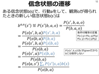 信念状態の遷移
ある信念状態b(s)で、行動aをして、観測oが得られ
たときの新しい信念状態b(s’)は
𝑏 𝑎,𝑜
𝑠′
≝ 𝑃 𝑠′
𝑏, 𝑎, 𝑜 =
𝑃 𝑠′
, 𝑏, 𝑎, 𝑜
𝑃 𝑏, 𝑎, 𝑜
=
𝑃 𝑜 𝑠′
, 𝑏, 𝑎 𝑃 𝑠′
, 𝑏, 𝑎
𝑃 𝑜 𝑏, 𝑎 𝑃(𝑏, 𝑎)
=
𝑃 𝑜 𝑠′
, 𝑏, 𝑎 𝑃 𝑠 𝑏, 𝑎
𝑃 𝑜 𝑏, 𝑎
=
𝑃 𝑜 𝑠′
, 𝑎 𝑃 𝑠 𝑏, 𝑎
𝑃 𝑜 𝑏, 𝑎
=
𝑃 𝑜 𝑎, 𝑠′ σ 𝑠 𝑃 𝑠′
𝑠, 𝑎 𝑏 𝑠
𝑃 𝑜 𝑏, 𝑎
12
条件付確率の定義
P(x | y)=P(x, y)/P(y)
P(x, y)=P(x | y)P(y)
𝑃 𝑜 𝑠′
, 𝑏, 𝑎 はs’がgivenだから
bには依存しない
 