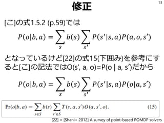 修正
[こ]の式1.5.2 (p.59)では
𝑃 𝑜 𝑏, 𝑎 = ෍
𝑠
𝑏 𝑠 ෍
𝑠′
𝑃 𝑠′
𝑠, 𝑎 𝑃(𝑎, 𝑜, 𝑠′)
となっているけど[22]の式15(下囲み)を参考にす
ると[こ]の記法ではO(s’, a, o)=P(o | a, s’)だから
𝑃 𝑜 𝑏, 𝑎 = ෍
𝑠
𝑏 𝑠 ෍
𝑠′
𝑃 𝑠′
𝑠, 𝑎 𝑃(𝑜|𝑎, 𝑠′)
13
[22] = [Shani+ 2012] A survey of point-based POMDP solvers
 