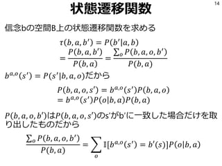 状態遷移関数
信念bの空間B上の状態遷移関数を求める
𝜏 𝑏, 𝑎, 𝑏′
= 𝑃 𝑏′
𝑎, 𝑏
=
𝑃 𝑏, 𝑎, 𝑏′
𝑃 𝑏, 𝑎
=
σ 𝑜 𝑃 𝑏, 𝑎, 𝑜, 𝑏′
𝑃(𝑏, 𝑎)
𝑏 𝑎,𝑜
𝑠′
= 𝑃(𝑠′
|𝑏, 𝑎, 𝑜)だから
𝑃 𝑏, 𝑎, 𝑜, 𝑠′ = 𝑏 𝑎,𝑜
𝑠′
𝑃 𝑏, 𝑎, 𝑜
= 𝑏 𝑎,𝑜 𝑠′ 𝑃 𝑜 𝑏, 𝑎 𝑃(𝑏, 𝑎)
𝑃 𝑏, 𝑎, 𝑜, 𝑏′ は𝑃 𝑏, 𝑎, 𝑜, 𝑠′ のs’がb’に一致した場合だけを取
り出したものだから
σ 𝑜 𝑃 𝑏, 𝑎, 𝑜, 𝑏′
𝑃(𝑏, 𝑎)
= ෍
𝑜
𝕀[𝑏 𝑎,𝑜
𝑠′
= 𝑏′(𝑠)]𝑃 𝑜 𝑏, 𝑎
14
 