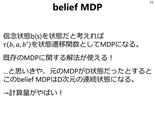 belief MDP
信念状態b(s)を状態だと考えれば
𝜏 𝑏, 𝑎, 𝑏′
を状態遷移関数としてMDPになる。
既存のMDPに関する解法が使える！
…と思いきや、元のMDPがD状態だったとすると
このbelief MDPはD次元の連続状態になる。
→計算量がやばい！
15
 