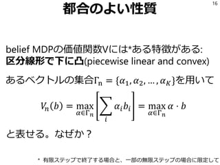 都合のよい性質
belief MDPの価値関数Vには*ある特徴がある:
区分線形で下に凸(piecewise linear and convex)
あるベクトルの集合Γn = {𝛼1, 𝛼2, … , 𝛼 𝐾}を用いて
𝑉𝑛 𝑏 = max
𝛼∈Γ 𝑛
෍
𝑖
𝛼𝑖 𝑏𝑖 = max
𝛼∈Γ 𝑛
𝛼 ⋅ 𝑏
と表せる。なぜか？
16
* 有限ステップで終了する場合と、一部の無限ステップの場合に限定して
 