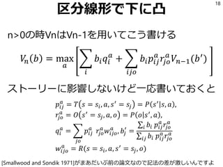 区分線形で下に凸
n>0の時VnはVn-1を用いてこう書ける
𝑉𝑛 𝑏 = max
𝑎
෍
𝑖
𝑏𝑖 𝑞𝑖
𝑎
+ ෍
𝑖𝑗𝑜
𝑏𝑖 𝑝𝑖𝑗
𝑎
𝑟𝑗𝑜
𝑎
𝑉𝑛−1(𝑏′
)
ストーリーに影響しないけど一応書いておくと
𝑝𝑖𝑗
𝑎
= 𝑇 𝑠 = 𝑠𝑖, 𝑎, 𝑠′ = 𝑠𝑗 = 𝑃 𝑠′ 𝑠, 𝑎 ,
𝑟𝑗𝑜
𝑎
= 𝑂 𝑠′ = 𝑠𝑗, 𝑎, 𝑜 = 𝑃 𝑜 𝑠′, 𝑎 ,
𝑞𝑖
𝑎
= ෍
𝑗𝑜
𝑝𝑖𝑗
𝑎
𝑟𝑗𝑜
𝑎
𝑤𝑖𝑗𝑜
𝑎
, 𝑏𝑗
′
=
σ𝑖 𝑏𝑖 𝑝𝑖𝑗
𝑎
𝑟𝑗𝑜
𝑎
σ𝑖𝑗 𝑏𝑖 𝑝𝑖𝑗
𝑎
𝑟𝑗𝑜
𝑎
𝑤𝑖𝑗𝑜
𝑎
= 𝑅(𝑠 = 𝑠𝑖, 𝑎, 𝑠′ = 𝑠𝑗, 𝑜)
18
[Smallwood and Sondik 1971]がまあだいぶ前の論文なので記法の差が激しいんですよ
 