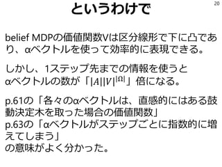 というわけで
belief MDPの価値関数Vは区分線形で下に凸であ
り、αベクトルを使って効率的に表現できる。
しかし、1ステップ先までの情報を使うと
αベクトルの数が「 𝐴 𝑉 Ω
」倍になる。
p.61の「各々のαベクトルは、直感的にはある鼓
動決定木を取った場合の価値関数」
p.63の「αベクトルがステップごとに指数的に増
えてしまう」
の意味がよく分かった。
20
 