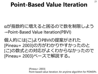 Point-Based Value Iteration
αが指数的に増えると困るので数を制限しよう
→Point-Based Value Iteration(PBVI)
個人的には[こ]よりPBVIの提案がされた
[Pineau+ 2003]の方がわかりやすかったのと
[こ]の数式との対応がよくわからなかったので
[Pineau+ 2003]ベースで解説する。
21
[Pineau+ 2003]
Point-based value iteration: An anytime algorithm for POMDPs
 
