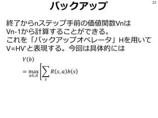 バックアップ
終了からnステップ手前の価値関数Vnは
Vn-1から計算することができる。
これを「バックアップオペレータ」Hを用いて
V=HV’と表現する。今回は具体的には
𝑉 𝑏
= max
𝑎∈𝒜
൥෍
𝑠
𝑅 𝑠, 𝑎 𝑏 𝑠
22
 