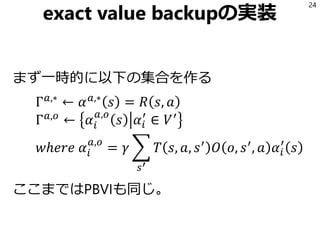 exact value backupの実装
まず一時的に以下の集合を作る
Γ 𝑎,∗
← 𝛼 𝑎,∗
𝑠 = 𝑅 𝑠, 𝑎
Γ 𝑎,𝑜
← 𝛼𝑖
𝑎,𝑜
𝑠 𝛼𝑖
′
∈ 𝑉′
𝑤ℎ𝑒𝑟𝑒 𝛼𝑖
𝑎,𝑜
= 𝛾 ෍
𝑠′
𝑇 𝑠, 𝑎, 𝑠′
𝑂 𝑜, 𝑠′
, 𝑎 𝛼𝑖
′
𝑠
ここまではPBVIも同じ。
24
 