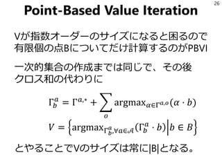 Point-Based Value Iteration
Vが指数オーダーのサイズになると困るので
有限個の点Bについてだけ計算するのがPBVI
一次的集合の作成までは同じで、その後
クロス和の代わりに
Γ𝑏
𝑎
= Γ 𝑎,∗
+ ෍
𝑜
argmax 𝛼∈Γ 𝑎,𝑜(𝛼 ⋅ 𝑏)
𝑉 = argmaxΓ 𝑏
𝑎
,∀𝑎∈𝒜 Γ𝑏
𝑎
⋅ 𝑏 𝑏 ∈ 𝐵
とやることでVのサイズは常に|B|となる。
26
 