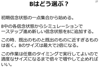Bはどう選ぶ？
初期信念状態の一点集合から始める。
B中の各信念状態からシミュレーションで
一ステップ進め新しい信念状態をBに追加する。
この時、既出のものと既出のものに近すぎるもの
は省く。Bのサイズは最大で2倍になる。
この作業は任意のタイミングで実行してよいので
適度なサイズになるまで倍々で増やして止めれば
いい。
27
 