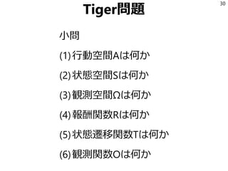 Tiger問題
小問
(1)行動空間Aは何か
(2)状態空間Sは何か
(3)観測空間Ωは何か
(4)報酬関数Rは何か
(5)状態遷移関数Tは何か
(6)観測関数Oは何か
30
 
