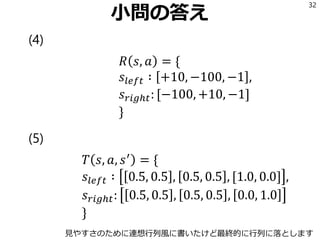 小問の答え
(4)
𝑅 𝑠, 𝑎 = {
𝑠𝑙𝑒𝑓𝑡 ∶ +10, −100, −1 ,
𝑠 𝑟𝑖𝑔ℎ𝑡: [−100, +10, −1]
}
(5)
𝑇 𝑠, 𝑎, 𝑠′
= {
𝑠𝑙𝑒𝑓𝑡 ∶ 0.5, 0.5 , 0.5, 0.5 , [1.0, 0.0] ,
𝑠 𝑟𝑖𝑔ℎ𝑡: 0.5, 0.5 , 0.5, 0.5 , 0.0, 1.0
}
32
見やすさのために連想行列風に書いたけど最終的に行列に落とします
 