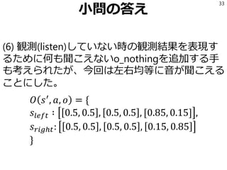 小問の答え
(6) 観測(listen)していない時の観測結果を表現す
るために何も聞こえないo_nothingを追加する手
も考えられたが、今回は左右均等に音が聞こえる
ことにした。
𝑂 𝑠′
, 𝑎, 𝑜 = {
𝑠𝑙𝑒𝑓𝑡 ∶ 0.5, 0.5 , 0.5, 0.5 , [0.85, 0.15] ,
𝑠 𝑟𝑖𝑔ℎ𝑡: 0.5, 0.5 , 0.5, 0.5 , 0.15, 0.85
}
33
 