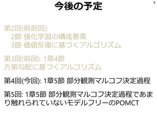今後の予定
第2回(前前回):
2節 強化学習の構成要素
3節 価値反復に基づくアルゴリズム
第3回(前回): 1章4節
方策勾配に基づくアルゴリズム
第4回(今回): 1章5節 部分観測マルコフ決定過程
第5回: 1章5節 部分観測マルコフ決定過程であま
り触れられていないモデルフリーのPOMCT
4
 