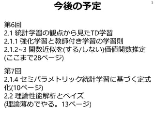 今後の予定
第6回
2.1 統計学習の観点から見たTD学習
2.1.1 強化学習と教師付き学習の学習則
2.1.2~3 関数近似を(する/しない)価値関数推定
(ここまで28ページ)
第7回
2.1.4 セミパラメトリック統計学習に基づく定式
化(10ページ)
2.2 理論性能解析とベイズ
(理論薄めでやる。13ページ)
5
 