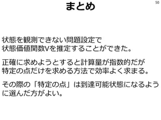 まとめ
状態を観測できない問題設定で
状態価値関数Vを推定することができた。
正確に求めようとすると計算量が指数的だが
特定の点だけを求める方法で効率よく求まる。
その際の「特定の点」は到達可能状態になるよう
に選んだ方がよい。
50
 