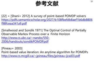 参考文献
[22] = [Shani+ 2012] A survey of point-based POMDP solvers
https://pdfs.semanticscholar.org/2027/b108fbefdb8aef1b6db8806
f98fceaa341a9.pdf
[Smallwood and Sondik 1971] The Optinal Control of Partially
Observable Markov Process over a Finite Horizon
http://www.cs.ubc.ca/~nando/550-
2006/handouts/sondikPOMDP.pdf
[Pineau+ 2003]
Point-based value iteration: An anytime algorithm for POMDPs
http://www.cs.mcgill.ca/~jpineau/files/jpineau-ijcai03.pdf
51
 