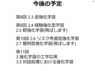 今後の予定
第8回 2.3 逆強化学習
第9回 2.4 経験強化型学習
2.5 群強化学習(飛ばします)
第10回 2.6 リスク考慮型強化学習
2.7 複利型強化学習(飛ばします)
第11回
3 強化学習の工学応用
3.3 対話処理における強化学習
6
 